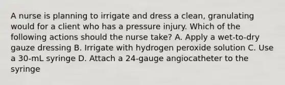 A nurse is planning to irrigate and dress a clean, granulating would for a client who has a pressure injury. Which of the following actions should the nurse take? A. Apply a wet-to-dry gauze dressing B. Irrigate with hydrogen peroxide solution C. Use a 30-mL syringe D. Attach a 24-gauge angiocatheter to the syringe