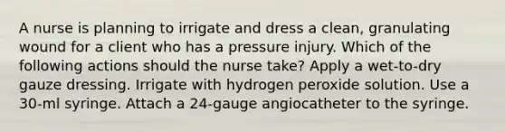 A nurse is planning to irrigate and dress a clean, granulating wound for a client who has a pressure injury. Which of the following actions should the nurse take? Apply a wet-to-dry gauze dressing. Irrigate with hydrogen peroxide solution. Use a 30-ml syringe. Attach a 24-gauge angiocatheter to the syringe.