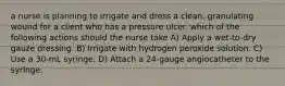 a nurse is planning to irrigate and dress a clean, granulating wound for a client who has a pressure ulcer. which of the following actions should the nurse take A) Apply a wet-to-dry gauze dressing. B) Irrigate with hydrogen peroxide solution. C) Use a 30-mL syringe. D) Attach a 24-gauge angiocatheter to the syringe.