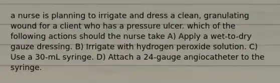 a nurse is planning to irrigate and dress a clean, granulating wound for a client who has a pressure ulcer. which of the following actions should the nurse take A) Apply a wet-to-dry gauze dressing. B) Irrigate with hydrogen peroxide solution. C) Use a 30-mL syringe. D) Attach a 24-gauge angiocatheter to the syringe.