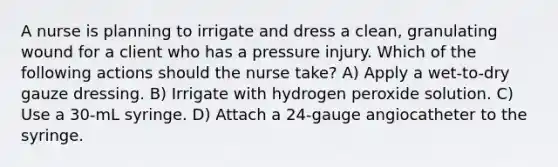 A nurse is planning to irrigate and dress a clean, granulating wound for a client who has a pressure injury. Which of the following actions should the nurse take? A) Apply a wet-to-dry gauze dressing. B) Irrigate with hydrogen peroxide solution. C) Use a 30-mL syringe. D) Attach a 24-gauge angiocatheter to the syringe.