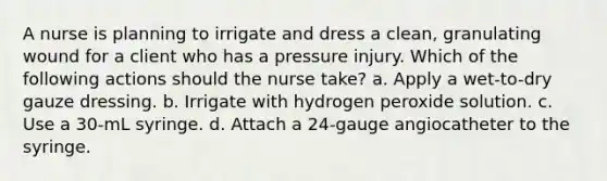 A nurse is planning to irrigate and dress a clean, granulating wound for a client who has a pressure injury. Which of the following actions should the nurse take? a. Apply a wet-to-dry gauze dressing. b. Irrigate with hydrogen peroxide solution. c. Use a 30-mL syringe. d. Attach a 24-gauge angiocatheter to the syringe.