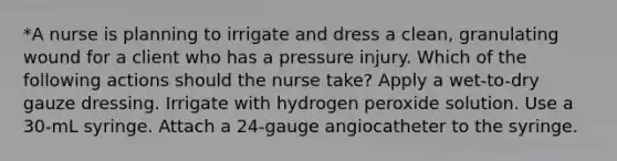 *A nurse is planning to irrigate and dress a clean, granulating wound for a client who has a pressure injury. Which of the following actions should the nurse take? Apply a wet-to-dry gauze dressing. Irrigate with hydrogen peroxide solution. Use a 30-mL syringe. Attach a 24-gauge angiocatheter to the syringe.