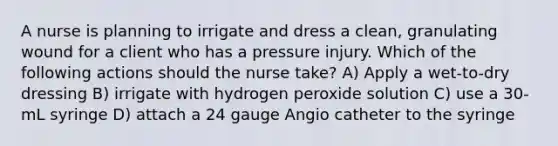 A nurse is planning to irrigate and dress a clean, granulating wound for a client who has a pressure injury. Which of the following actions should the nurse take? A) Apply a wet-to-dry dressing B) irrigate with hydrogen peroxide solution C) use a 30-mL syringe D) attach a 24 gauge Angio catheter to the syringe