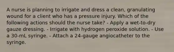 A nurse is planning to irrigate and dress a clean, granulating wound for a client who has a pressure injury. Which of the following actions should the nurse take? - Apply a wet-to-dry gauze dressing. - Irrigate with hydrogen peroxide solution. - Use a 30-mL syringe. - Attach a 24-gauge angiocatheter to the syringe.