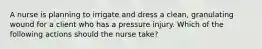 A nurse is planning to irrigate and dress a clean, granulating wound for a client who has a pressure injury. Which of the following actions should the nurse take?