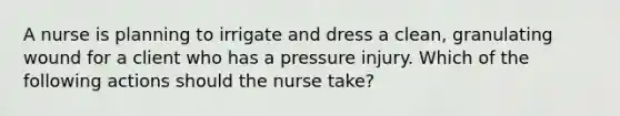 A nurse is planning to irrigate and dress a clean, granulating wound for a client who has a pressure injury. Which of the following actions should the nurse take?