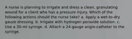 A nurse is planning to irrigate and dress a clean, granulating wound for a client who has a pressure injury. Which of the following actions should the nurse take? a. Apply a wet-to-dry gauze dressing. b. Irrigate with hydrogen peroxide solution. c. Use a 30-ml syringe. d. Attach a 24-gauge angio-catheter to the syringe.