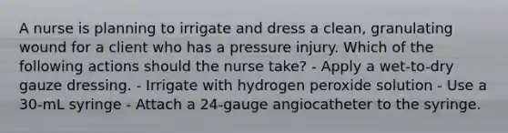 A nurse is planning to irrigate and dress a clean, granulating wound for a client who has a pressure injury. Which of the following actions should the nurse take? - Apply a wet-to-dry gauze dressing. - Irrigate with hydrogen peroxide solution - Use a 30-mL syringe - Attach a 24-gauge angiocatheter to the syringe.