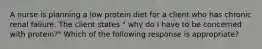 A nurse is planning a low protein diet for a client who has chronic renal failure. The client states " why do I have to be concerned with protein?" Which of the following response is appropriate?