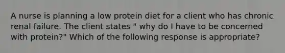 A nurse is planning a low protein diet for a client who has chronic renal failure. The client states " why do I have to be concerned with protein?" Which of the following response is appropriate?