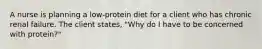 A nurse is planning a low-protein diet for a client who has chronic renal failure. The client states, "Why do I have to be concerned with protein?"