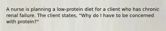 A nurse is planning a low-protein diet for a client who has chronic renal failure. The client states, "Why do I have to be concerned with protein?"