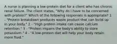 A nurse is planning a low-protein diet for a client who has chronic renal failure. The client states, "Why do I have to be concerned with protein?" Which of the following responses is appropriate? 1 - "Protein breakdown produces waste product that can build up in your body." 2 - "High protein intake can cause calcium retention." 3 - "Protein impairs the body's ability to store potassium." 4 - "A low-protein diet will help your body retain more fluid."