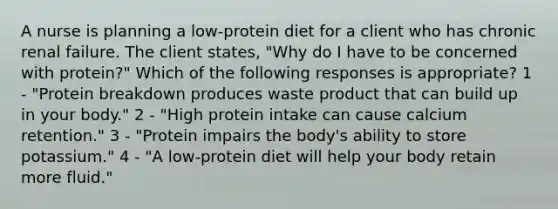 A nurse is planning a low-protein diet for a client who has chronic renal failure. The client states, "Why do I have to be concerned with protein?" Which of the following responses is appropriate? 1 - "Protein breakdown produces waste product that can build up in your body." 2 - "High protein intake can cause calcium retention." 3 - "Protein impairs the body's ability to store potassium." 4 - "A low-protein diet will help your body retain more fluid."