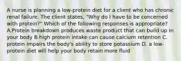 A nurse is planning a low-protein diet for a client who has chronic renal failure. The client states, "Why do I have to be concerned with protein?" Which of the following responses is appropriate? A.Protein breakdown produces waste product that can build up in your body B.high protein intake can cause calcium retention C. protein impairs the body's ability to store potassium D. a low-protein diet will help your body retain more fluid