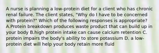 A nurse is planning a low-protein diet for a client who has chronic renal failure. The client states, "Why do I have to be concerned with protein?" Which of the following responses is appropriate? A.Protein breakdown produces waste product that can build up in your body B.high protein intake can cause calcium retention C. protein impairs the body's ability to store potassium D. a low-protein diet will help your body retain more fluid