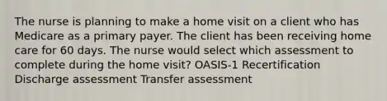 The nurse is planning to make a home visit on a client who has Medicare as a primary payer. The client has been receiving home care for 60 days. The nurse would select which assessment to complete during the home visit? OASIS-1 Recertification Discharge assessment Transfer assessment