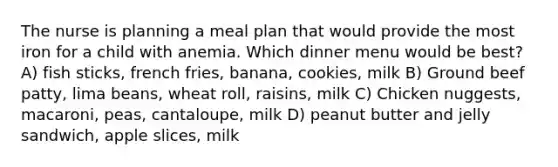 The nurse is planning a meal plan that would provide the most iron for a child with anemia. Which dinner menu would be best? A) fish sticks, french fries, banana, cookies, milk B) Ground beef patty, lima beans, wheat roll, raisins, milk C) Chicken nuggests, macaroni, peas, cantaloupe, milk D) peanut butter and jelly sandwich, apple slices, milk