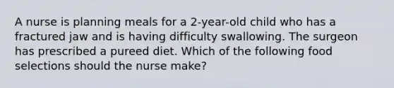 A nurse is planning meals for a 2-year-old child who has a fractured jaw and is having difficulty swallowing. The surgeon has prescribed a pureed diet. Which of the following food selections should the nurse make?