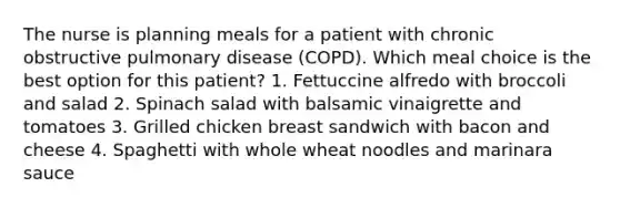 The nurse is planning meals for a patient with chronic obstructive pulmonary disease (COPD). Which meal choice is the best option for this patient? 1. Fettuccine alfredo with broccoli and salad 2. Spinach salad with balsamic vinaigrette and tomatoes 3. Grilled chicken breast sandwich with bacon and cheese 4. Spaghetti with whole wheat noodles and marinara sauce