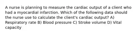 A nurse is planning to measure the cardiac output of a client who had a myocardial infarction. Which of the following data should the nurse use to calculate the client's cardiac output? A) Respiratory rate B) Blood pressure C) Stroke volume D) Vital capacity