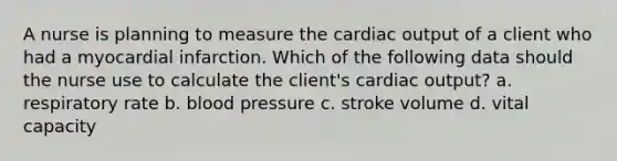 A nurse is planning to measure the cardiac output of a client who had a myocardial infarction. Which of the following data should the nurse use to calculate the client's cardiac output? a. respiratory rate b. blood pressure c. stroke volume d. vital capacity