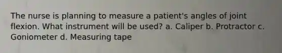 The nurse is planning to measure a patient's angles of joint flexion. What instrument will be used? a. Caliper b. Protractor c. Goniometer d. Measuring tape