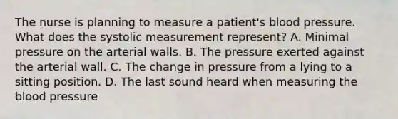 The nurse is planning to measure a patient's blood pressure. What does the systolic measurement represent? A. Minimal pressure on the arterial walls. B. The pressure exerted against the arterial wall. C. The change in pressure from a lying to a sitting position. D. The last sound heard when measuring the blood pressure