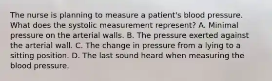 The nurse is planning to measure a patient's blood pressure. What does the systolic measurement represent? A. Minimal pressure on the arterial walls. B. The pressure exerted against the arterial wall. C. The change in pressure from a lying to a sitting position. D. The last sound heard when measuring the blood pressure.