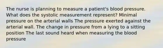 The nurse is planning to measure a patient's blood pressure. What does the systolic measurement represent? Minimal pressure on the arterial walls The pressure exerted against the arterial wall. The change in pressure from a lying to a sitting position The last sound heard when measuring the blood pressure