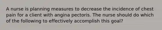 A nurse is planning measures to decrease the incidence of chest pain for a client with angina pectoris. The nurse should do which of the following to effectively accomplish this goal?