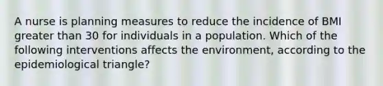 A nurse is planning measures to reduce the incidence of BMI <a href='https://www.questionai.com/knowledge/ktgHnBD4o3-greater-than' class='anchor-knowledge'>greater than</a> 30 for individuals in a population. Which of the following interventions affects the environment, according to the epidemiological triangle?