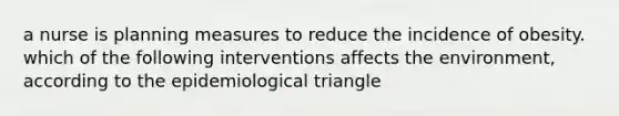 a nurse is planning measures to reduce the incidence of obesity. which of the following interventions affects the environment, according to the epidemiological triangle