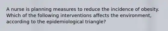 A nurse is planning measures to reduce the incidence of obesity. Which of the following interventions affects the environment, according to the epidemiological triangle?