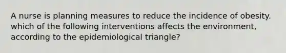 A nurse is planning measures to reduce the incidence of obesity. which of the following interventions affects the environment, according to the epidemiological triangle?