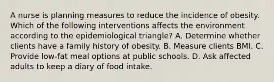 A nurse is planning measures to reduce the incidence of obesity. Which of the following interventions affects the environment according to the epidemiological triangle? A. Determine whether clients have a family history of obesity. B. Measure clients BMI. C. Provide low-fat meal options at public schools. D. Ask affected adults to keep a diary of food intake.