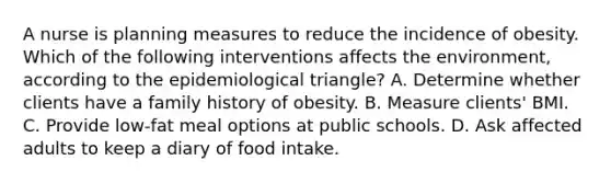 A nurse is planning measures to reduce the incidence of obesity. Which of the following interventions affects the environment, according to the epidemiological triangle? A. Determine whether clients have a family history of obesity. B. Measure clients' BMI. C. Provide low-fat meal options at public schools. D. Ask affected adults to keep a diary of food intake.