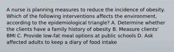 A nurse is planning measures to reduce the incidence of obesity. Which of the following interventions affects the environment, according to the epidemiological triangle? A. Determine whether the clients have a family history of obesity B. Measure clients' BMI C. Provide low-fat meal options at public schools D. Ask affected adults to keep a diary of food intake