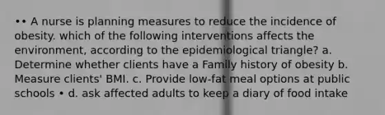 •• A nurse is planning measures to reduce the incidence of obesity. which of the following interventions affects the environment, according to the epidemiological triangle? a. Determine whether clients have a Family history of obesity b. Measure clients' BMI. c. Provide low-fat meal options at public schools • d. ask affected adults to keep a diary of food intake