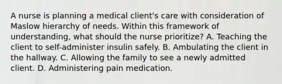 A nurse is planning a medical client's care with consideration of Maslow hierarchy of needs. Within this framework of understanding, what should the nurse prioritize? A. Teaching the client to self-administer insulin safely. B. Ambulating the client in the hallway. C. Allowing the family to see a newly admitted client. D. Administering pain medication.