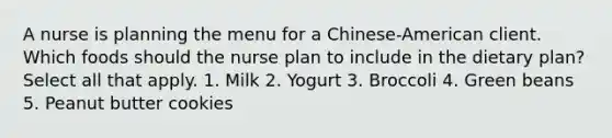 A nurse is planning the menu for a Chinese-American client. Which foods should the nurse plan to include in the dietary plan? Select all that apply. 1. Milk 2. Yogurt 3. Broccoli 4. Green beans 5. Peanut butter cookies