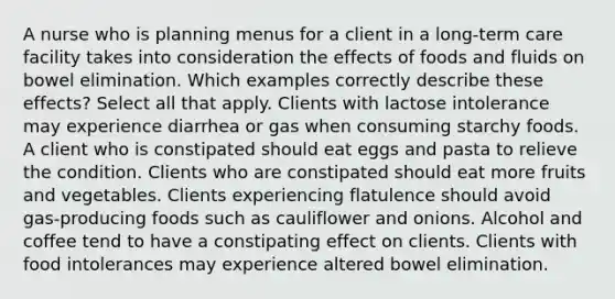 A nurse who is planning menus for a client in a long-term care facility takes into consideration the effects of foods and fluids on bowel elimination. Which examples correctly describe these effects? Select all that apply. Clients with lactose intolerance may experience diarrhea or gas when consuming starchy foods. A client who is constipated should eat eggs and pasta to relieve the condition. Clients who are constipated should eat more fruits and vegetables. Clients experiencing flatulence should avoid gas-producing foods such as cauliflower and onions. Alcohol and coffee tend to have a constipating effect on clients. Clients with food intolerances may experience altered bowel elimination.