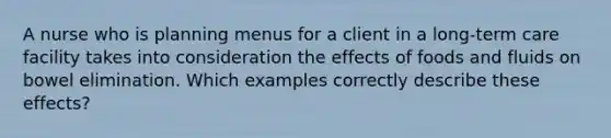 A nurse who is planning menus for a client in a long-term care facility takes into consideration the effects of foods and fluids on bowel elimination. Which examples correctly describe these effects?