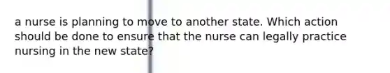 a nurse is planning to move to another state. Which action should be done to ensure that the nurse can legally practice nursing in the new state?