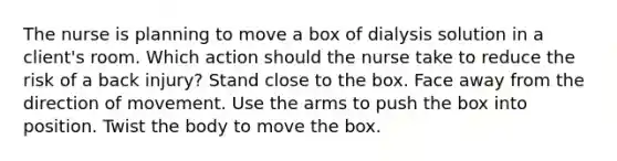 The nurse is planning to move a box of dialysis solution in a client's room. Which action should the nurse take to reduce the risk of a back injury? Stand close to the box. Face away from the direction of movement. Use the arms to push the box into position. Twist the body to move the box.