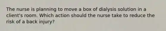 The nurse is planning to move a box of dialysis solution in a client's room. Which action should the nurse take to reduce the risk of a back injury?