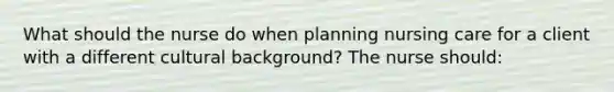 What should the nurse do when planning nursing care for a client with a different cultural background? The nurse should: