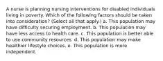 A nurse is planning nursing interventions for disabled individuals living in poverty. Which of the following factors should be taken into consideration? (Select all that apply.) a. This population may have difficulty securing employment. b. This population may have less access to health care. c. This population is better able to use community resources. d. This population may make healthier lifestyle choices. e. This population is more independent.