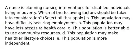 A nurse is planning nursing interventions for disabled individuals living in poverty. Which of the following factors should be taken into consideration? (Select all that apply.) a. This population may have difficulty securing employment. b. This population may have less access to health care. c. This population is better able to use community resources. d. This population may make healthier lifestyle choices. e. This population is more independent.